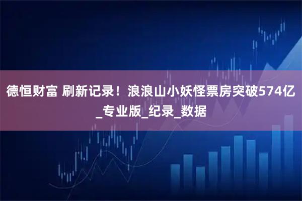 德恒财富 刷新记录！浪浪山小妖怪票房突破574亿_专业版_纪录_数据