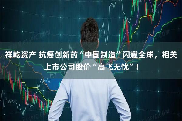 祥乾资产 抗癌创新药“中国制造”闪耀全球，相关上市公司股价“高飞无忧”！