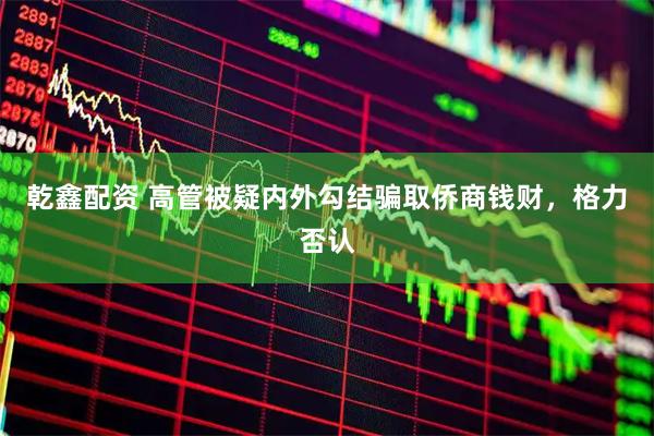 乾鑫配资 高管被疑内外勾结骗取侨商钱财，格力否认