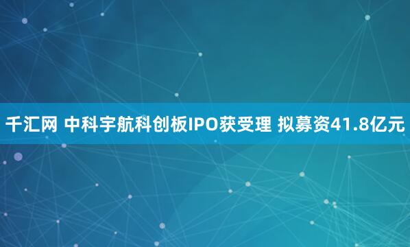 千汇网 中科宇航科创板IPO获受理 拟募资41.8亿元