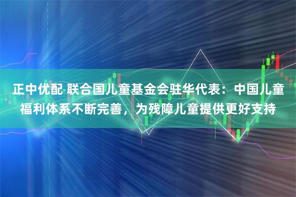 正中优配 联合国儿童基金会驻华代表：中国儿童福利体系不断完善，为残障儿童提供更好支持