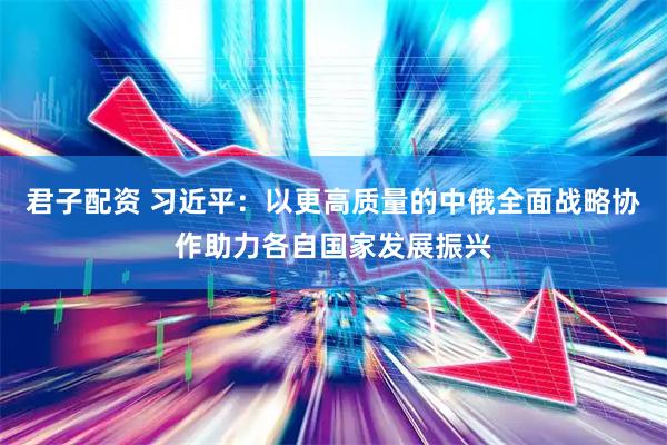 君子配资 习近平：以更高质量的中俄全面战略协作助力各自国家发展振兴