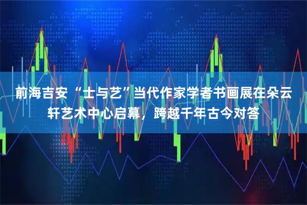 前海吉安 “士与艺”当代作家学者书画展在朵云轩艺术中心启幕，跨越千年古今对答