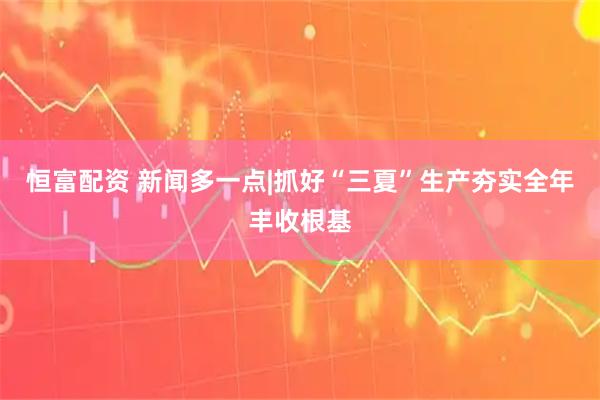 恒富配资 新闻多一点|抓好“三夏”生产　夯实全年丰收根基