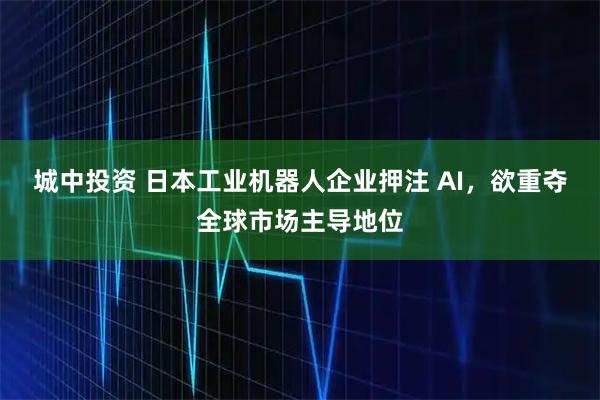 城中投资 日本工业机器人企业押注 AI，欲重夺全球市场主导地位
