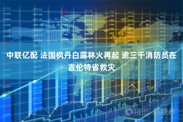 中联亿配 法国枫丹白露林火再起 逾三千消防员在吉伦特省救灾